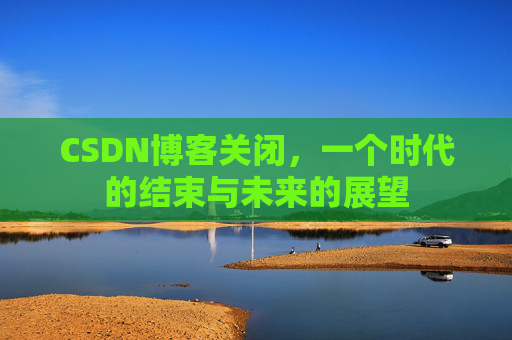 CSDN博客关闭，一个时代的结束与未来的展望